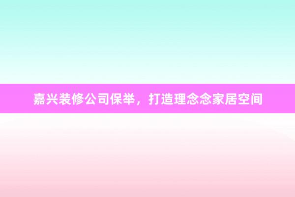 嘉兴装修公司保举，打造理念念家居空间