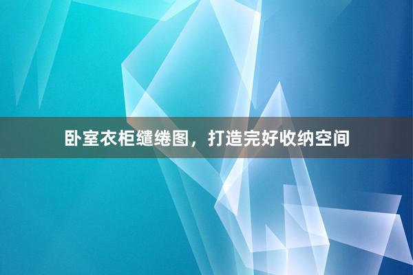 卧室衣柜缱绻图，打造完好收纳空间