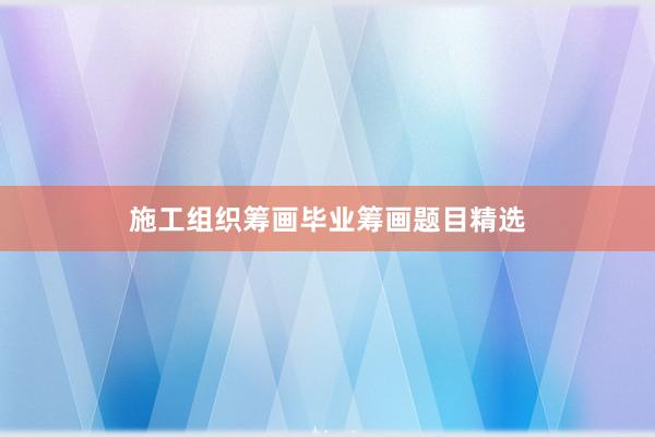 施工组织筹画毕业筹画题目精选