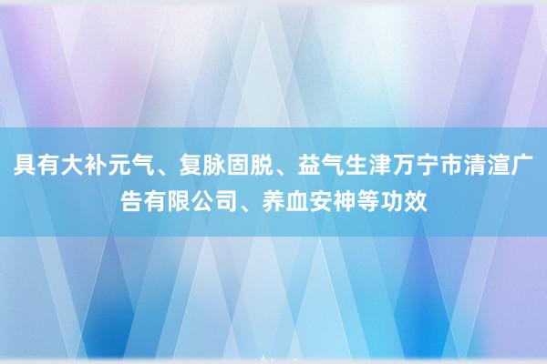 具有大补元气、复脉固脱、益气生津万宁市清渲广告有限公司、养血安神等功效