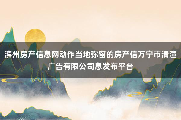 滨州房产信息网动作当地弥留的房产信万宁市清渲广告有限公司息发布平台