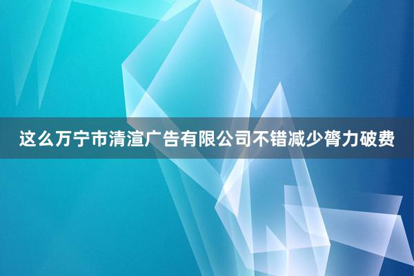 这么万宁市清渲广告有限公司不错减少膂力破费